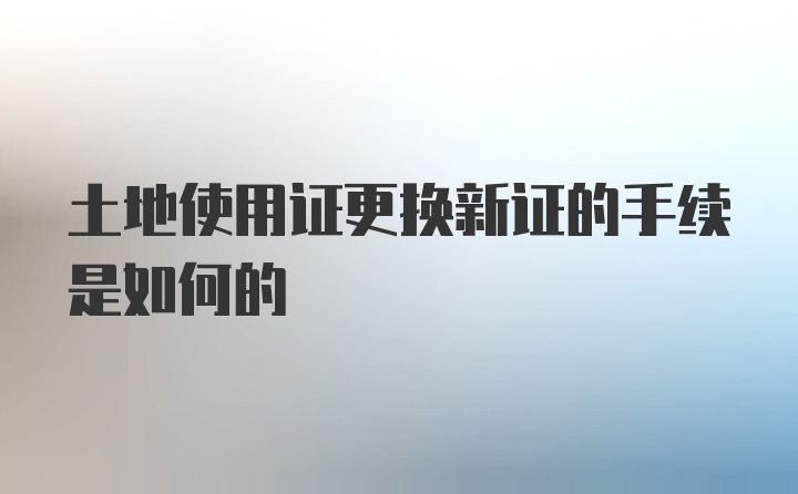 土地使用证更换新证的手续是如何的