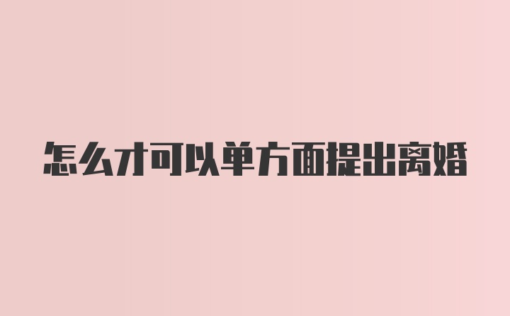 怎么才可以单方面提出离婚