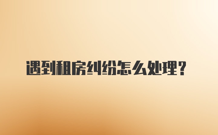 遇到租房纠纷怎么处理？