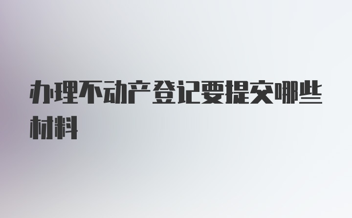 办理不动产登记要提交哪些材料