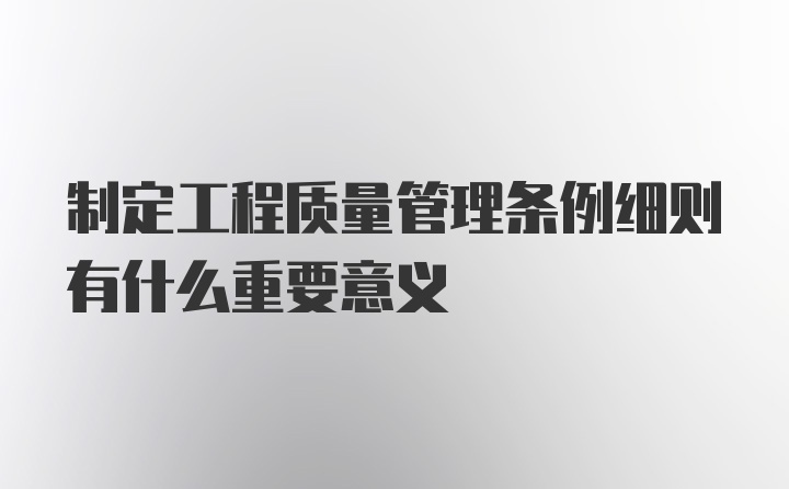 制定工程质量管理条例细则有什么重要意义