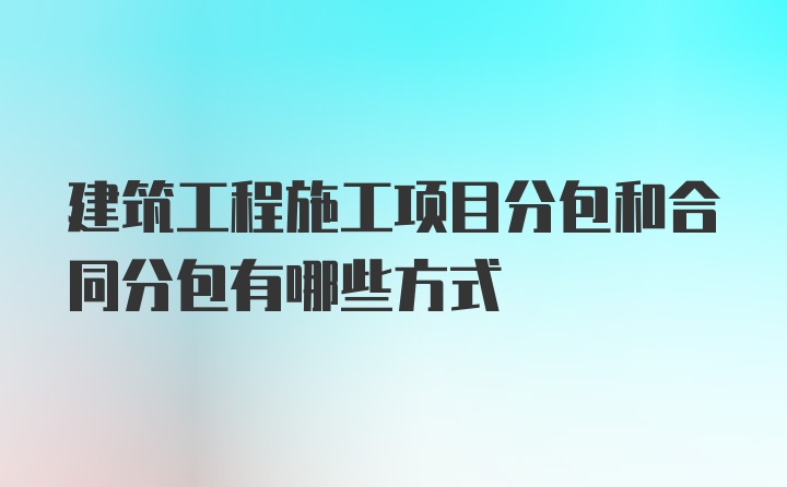 建筑工程施工项目分包和合同分包有哪些方式