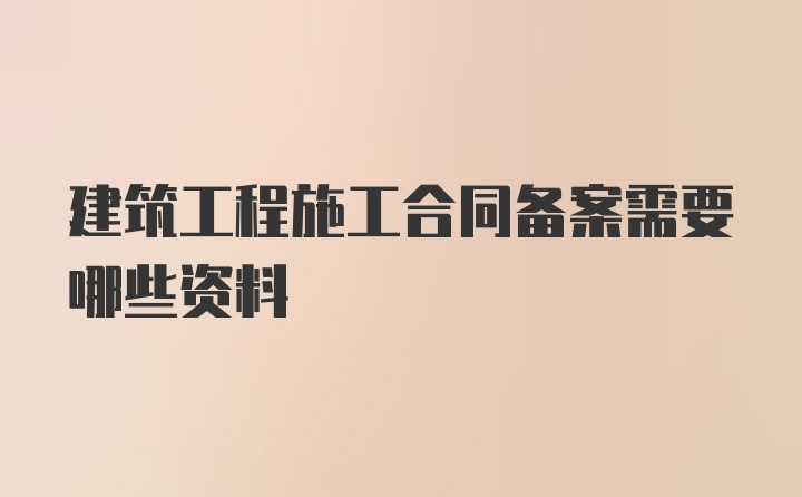 建筑工程施工合同备案需要哪些资料