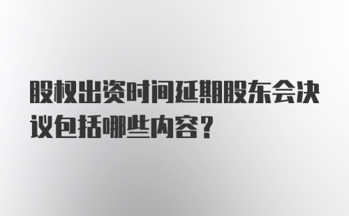 股权出资时间延期股东会决议包括哪些内容？