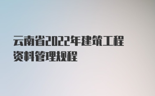 云南省2022年建筑工程资料管理规程