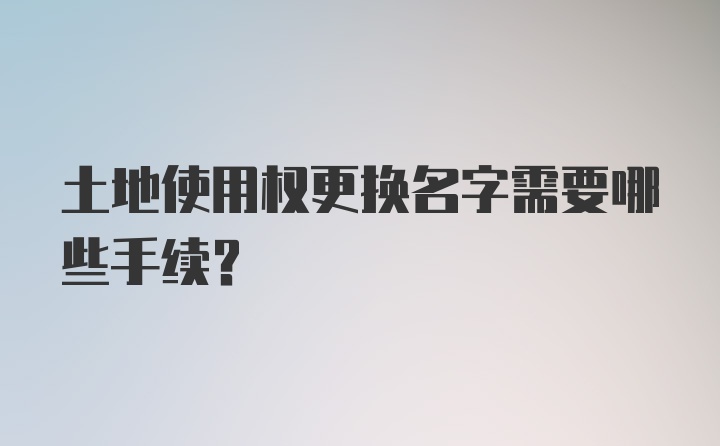 土地使用权更换名字需要哪些手续？