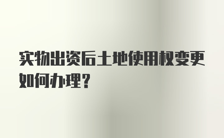 实物出资后土地使用权变更如何办理？