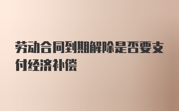 劳动合同到期解除是否要支付经济补偿