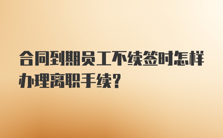 合同到期员工不续签时怎样办理离职手续？