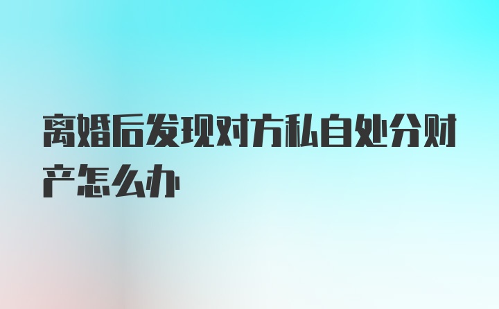 离婚后发现对方私自处分财产怎么办