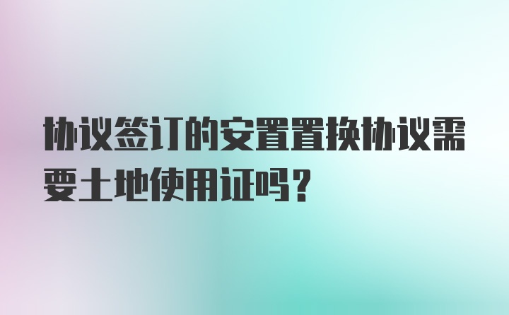 协议签订的安置置换协议需要土地使用证吗？