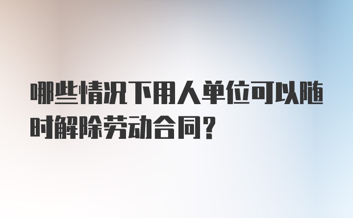 哪些情况下用人单位可以随时解除劳动合同？