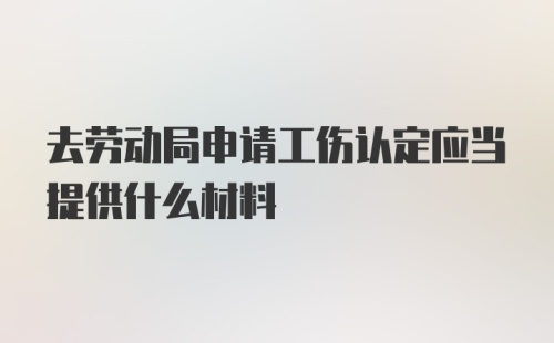 去劳动局申请工伤认定应当提供什么材料