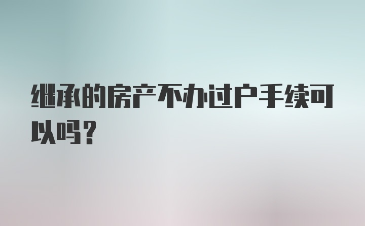 继承的房产不办过户手续可以吗？