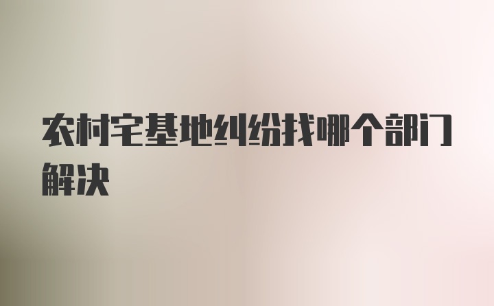 农村宅基地纠纷找哪个部门解决