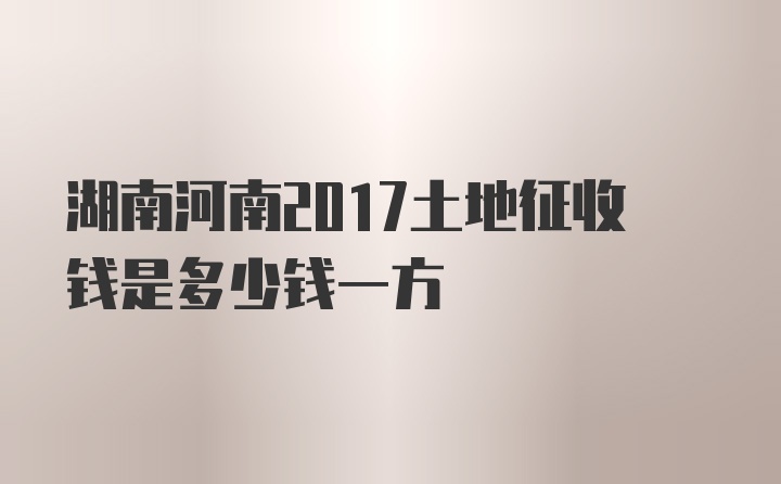 湖南河南2017土地征收钱是多少钱一方