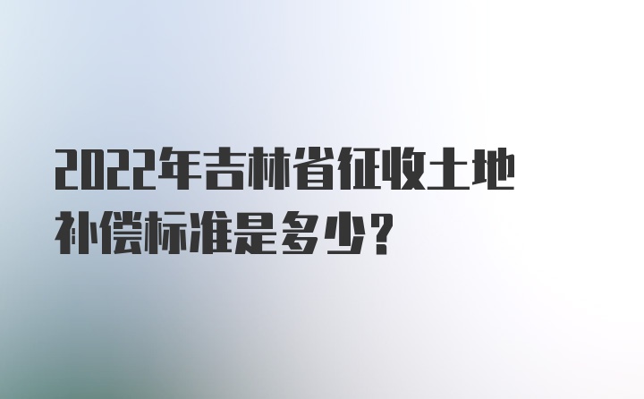 2022年吉林省征收土地补偿标准是多少？