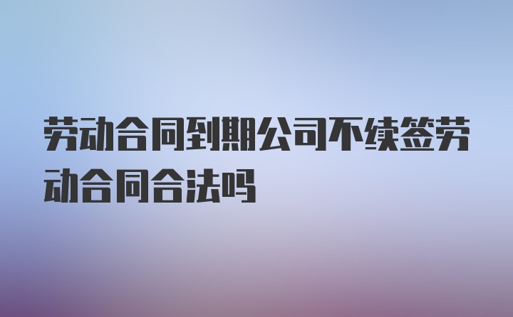 劳动合同到期公司不续签劳动合同合法吗