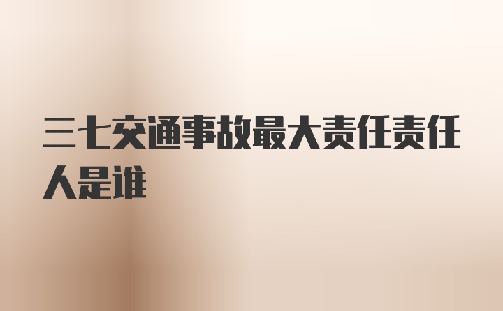 三七交通事故最大责任责任人是谁