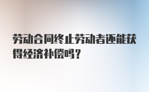 劳动合同终止劳动者还能获得经济补偿吗？