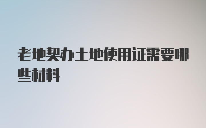 老地契办土地使用证需要哪些材料