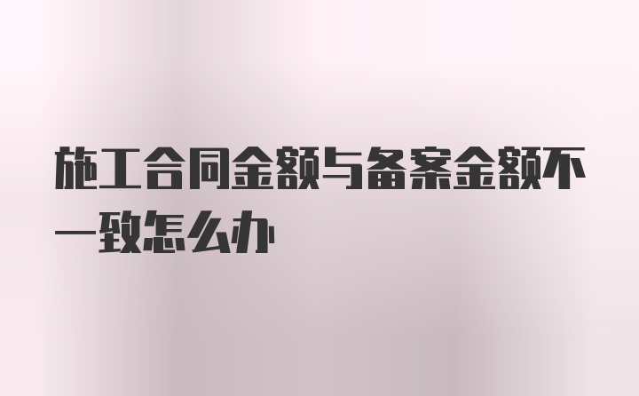 施工合同金额与备案金额不一致怎么办