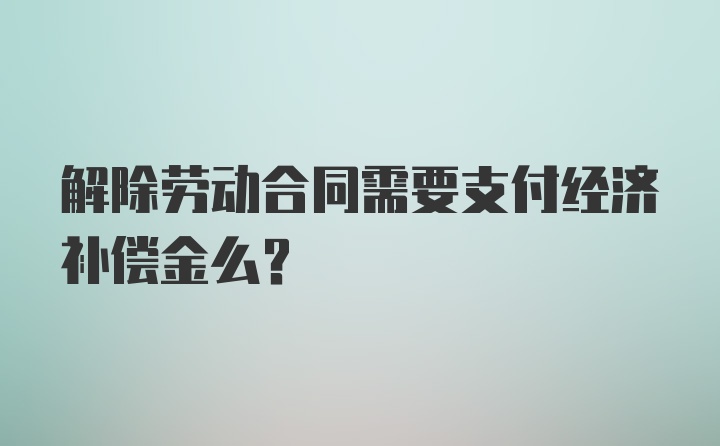 解除劳动合同需要支付经济补偿金么？