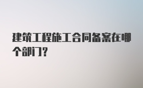 建筑工程施工合同备案在哪个部门？