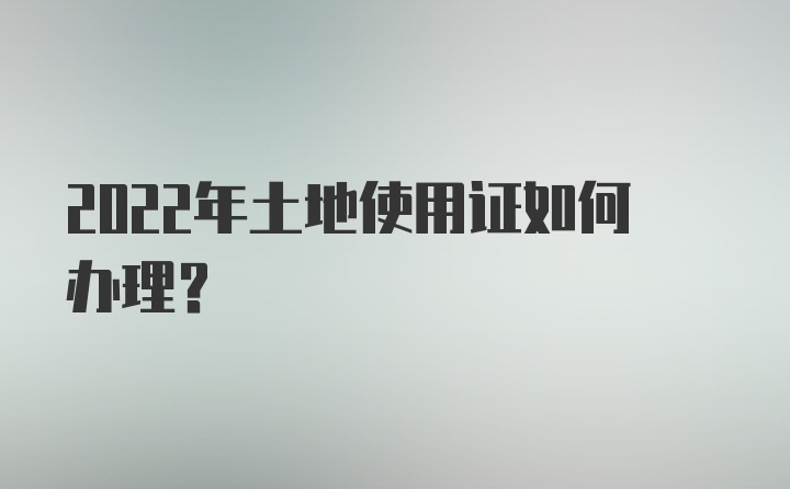 2022年土地使用证如何办理?