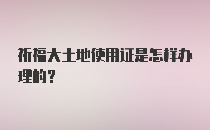 祈福大土地使用证是怎样办理的?