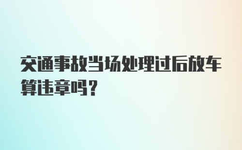 交通事故当场处理过后放车算违章吗？