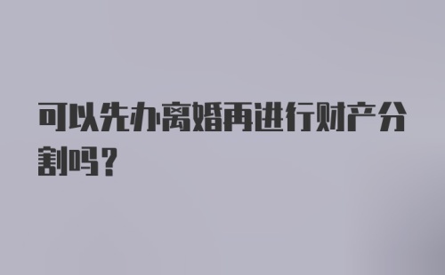 可以先办离婚再进行财产分割吗？