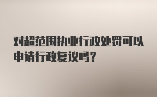 对超范围执业行政处罚可以申请行政复议吗？