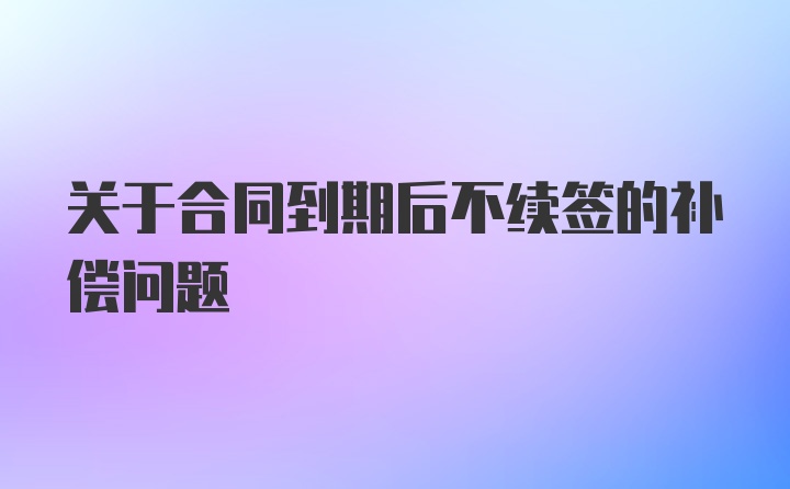 关于合同到期后不续签的补偿问题