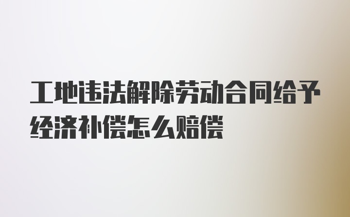 工地违法解除劳动合同给予经济补偿怎么赔偿