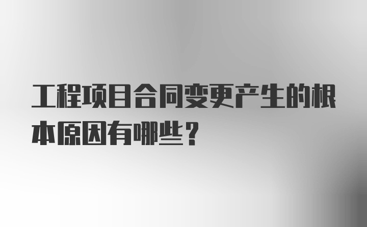 工程项目合同变更产生的根本原因有哪些？