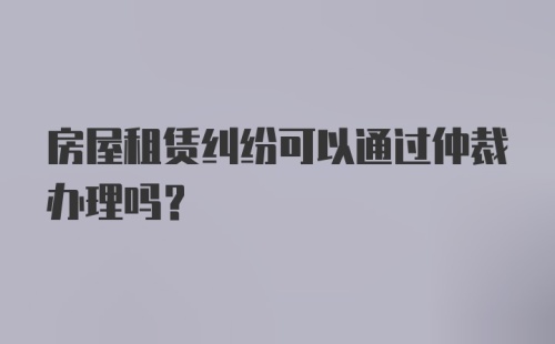 房屋租赁纠纷可以通过仲裁办理吗？