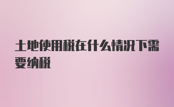 土地使用税在什么情况下需要纳税