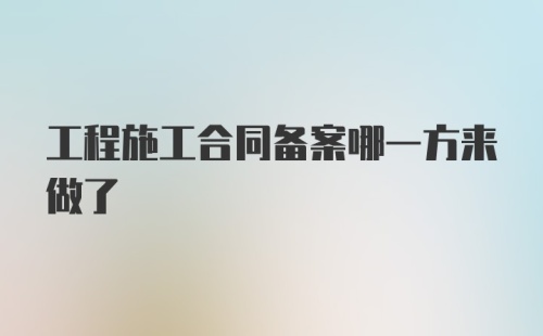 工程施工合同备案哪一方来做了