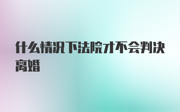 什么情况下法院才不会判决离婚