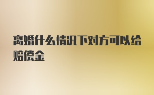 离婚什么情况下对方可以给赔偿金