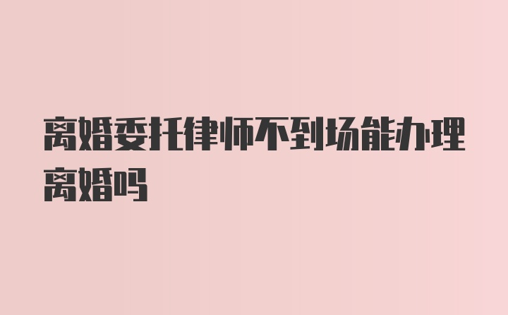 离婚委托律师不到场能办理离婚吗