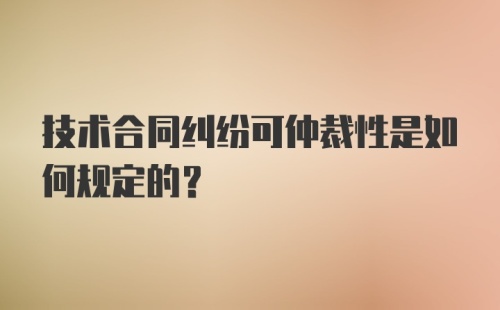 技术合同纠纷可仲裁性是如何规定的?