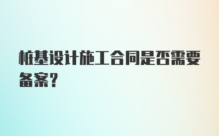 桩基设计施工合同是否需要备案？