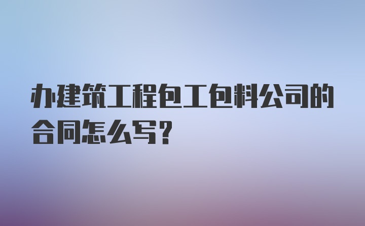 办建筑工程包工包料公司的合同怎么写？