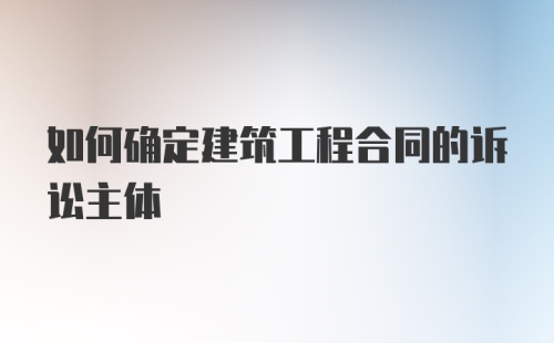 如何确定建筑工程合同的诉讼主体