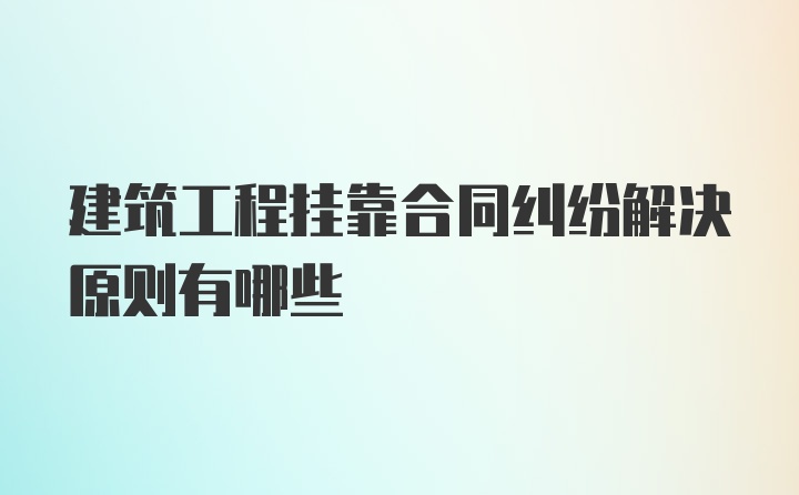 建筑工程挂靠合同纠纷解决原则有哪些