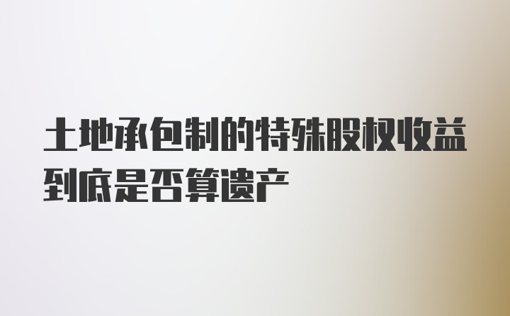 土地承包制的特殊股权收益到底是否算遗产