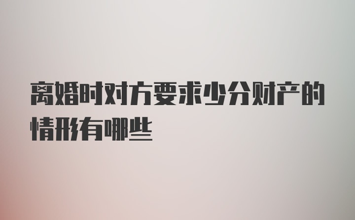 离婚时对方要求少分财产的情形有哪些