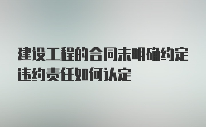 建设工程的合同未明确约定违约责任如何认定